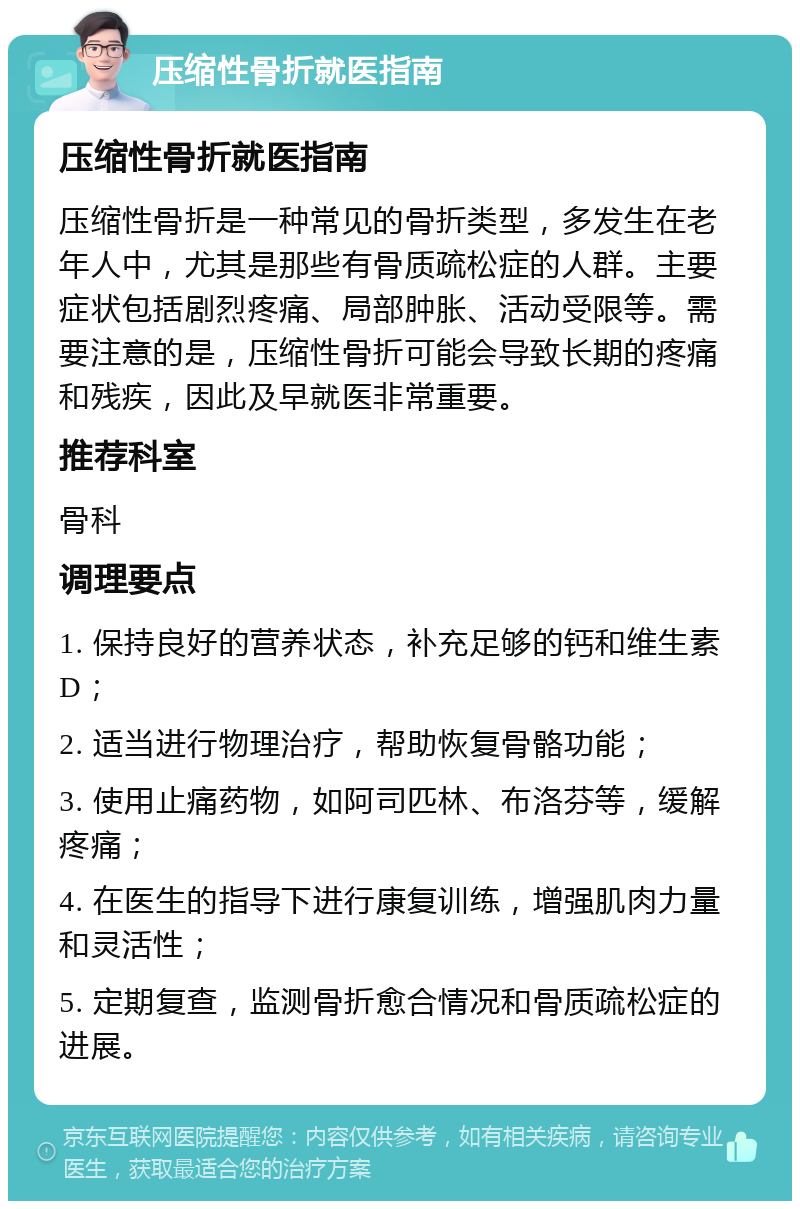 压缩性骨折就医指南 压缩性骨折就医指南 压缩性骨折是一种常见的骨折类型，多发生在老年人中，尤其是那些有骨质疏松症的人群。主要症状包括剧烈疼痛、局部肿胀、活动受限等。需要注意的是，压缩性骨折可能会导致长期的疼痛和残疾，因此及早就医非常重要。 推荐科室 骨科 调理要点 1. 保持良好的营养状态，补充足够的钙和维生素D； 2. 适当进行物理治疗，帮助恢复骨骼功能； 3. 使用止痛药物，如阿司匹林、布洛芬等，缓解疼痛； 4. 在医生的指导下进行康复训练，增强肌肉力量和灵活性； 5. 定期复查，监测骨折愈合情况和骨质疏松症的进展。