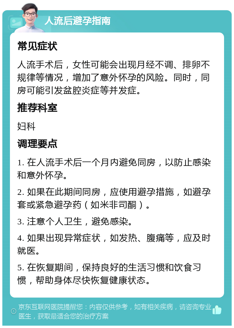 人流后避孕指南 常见症状 人流手术后，女性可能会出现月经不调、排卵不规律等情况，增加了意外怀孕的风险。同时，同房可能引发盆腔炎症等并发症。 推荐科室 妇科 调理要点 1. 在人流手术后一个月内避免同房，以防止感染和意外怀孕。 2. 如果在此期间同房，应使用避孕措施，如避孕套或紧急避孕药（如米非司酮）。 3. 注意个人卫生，避免感染。 4. 如果出现异常症状，如发热、腹痛等，应及时就医。 5. 在恢复期间，保持良好的生活习惯和饮食习惯，帮助身体尽快恢复健康状态。