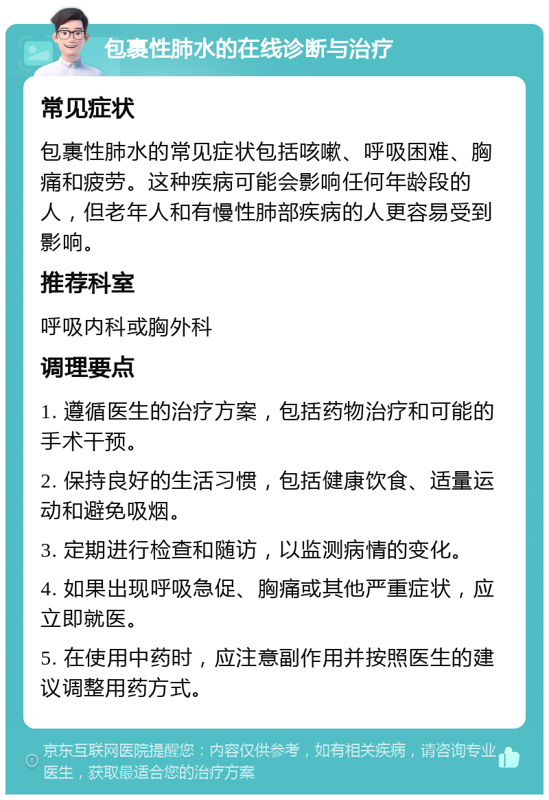 包裹性肺水的在线诊断与治疗 常见症状 包裹性肺水的常见症状包括咳嗽、呼吸困难、胸痛和疲劳。这种疾病可能会影响任何年龄段的人，但老年人和有慢性肺部疾病的人更容易受到影响。 推荐科室 呼吸内科或胸外科 调理要点 1. 遵循医生的治疗方案，包括药物治疗和可能的手术干预。 2. 保持良好的生活习惯，包括健康饮食、适量运动和避免吸烟。 3. 定期进行检查和随访，以监测病情的变化。 4. 如果出现呼吸急促、胸痛或其他严重症状，应立即就医。 5. 在使用中药时，应注意副作用并按照医生的建议调整用药方式。