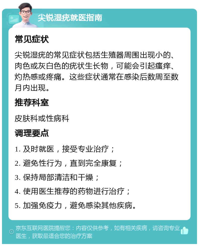 尖锐湿疣就医指南 常见症状 尖锐湿疣的常见症状包括生殖器周围出现小的、肉色或灰白色的疣状生长物，可能会引起瘙痒、灼热感或疼痛。这些症状通常在感染后数周至数月内出现。 推荐科室 皮肤科或性病科 调理要点 1. 及时就医，接受专业治疗； 2. 避免性行为，直到完全康复； 3. 保持局部清洁和干燥； 4. 使用医生推荐的药物进行治疗； 5. 加强免疫力，避免感染其他疾病。