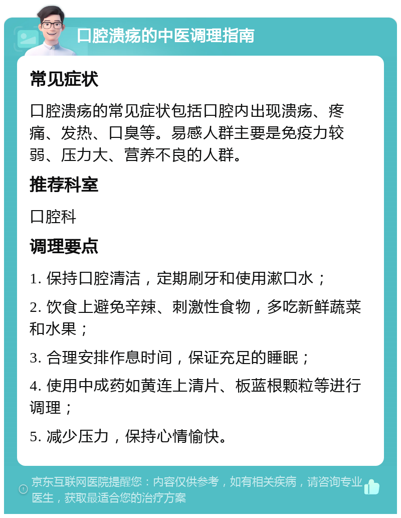 口腔溃疡的中医调理指南 常见症状 口腔溃疡的常见症状包括口腔内出现溃疡、疼痛、发热、口臭等。易感人群主要是免疫力较弱、压力大、营养不良的人群。 推荐科室 口腔科 调理要点 1. 保持口腔清洁，定期刷牙和使用漱口水； 2. 饮食上避免辛辣、刺激性食物，多吃新鲜蔬菜和水果； 3. 合理安排作息时间，保证充足的睡眠； 4. 使用中成药如黄连上清片、板蓝根颗粒等进行调理； 5. 减少压力，保持心情愉快。