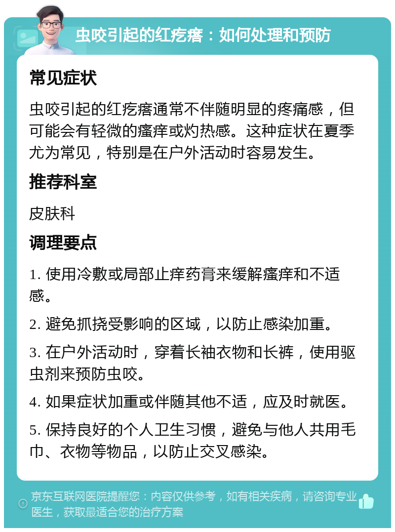 虫咬引起的红疙瘩：如何处理和预防 常见症状 虫咬引起的红疙瘩通常不伴随明显的疼痛感，但可能会有轻微的瘙痒或灼热感。这种症状在夏季尤为常见，特别是在户外活动时容易发生。 推荐科室 皮肤科 调理要点 1. 使用冷敷或局部止痒药膏来缓解瘙痒和不适感。 2. 避免抓挠受影响的区域，以防止感染加重。 3. 在户外活动时，穿着长袖衣物和长裤，使用驱虫剂来预防虫咬。 4. 如果症状加重或伴随其他不适，应及时就医。 5. 保持良好的个人卫生习惯，避免与他人共用毛巾、衣物等物品，以防止交叉感染。