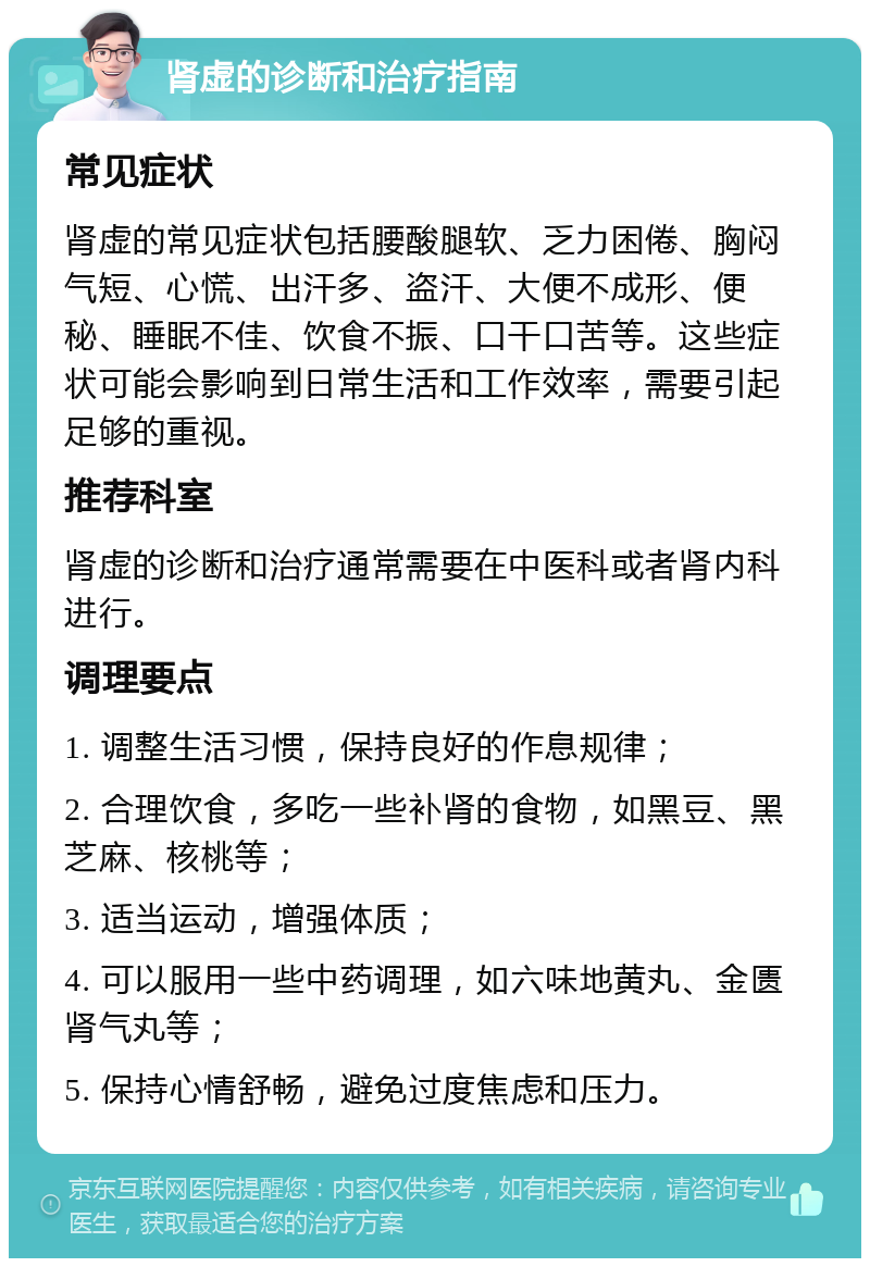 肾虚的诊断和治疗指南 常见症状 肾虚的常见症状包括腰酸腿软、乏力困倦、胸闷气短、心慌、出汗多、盗汗、大便不成形、便秘、睡眠不佳、饮食不振、口干口苦等。这些症状可能会影响到日常生活和工作效率，需要引起足够的重视。 推荐科室 肾虚的诊断和治疗通常需要在中医科或者肾内科进行。 调理要点 1. 调整生活习惯，保持良好的作息规律； 2. 合理饮食，多吃一些补肾的食物，如黑豆、黑芝麻、核桃等； 3. 适当运动，增强体质； 4. 可以服用一些中药调理，如六味地黄丸、金匮肾气丸等； 5. 保持心情舒畅，避免过度焦虑和压力。