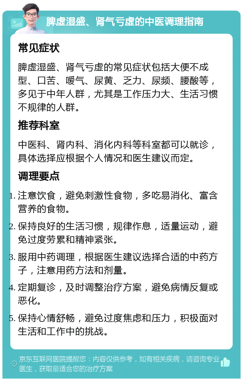 脾虚湿盛、肾气亏虚的中医调理指南 常见症状 脾虚湿盛、肾气亏虚的常见症状包括大便不成型、口苦、嗳气、尿黄、乏力、尿频、腰酸等，多见于中年人群，尤其是工作压力大、生活习惯不规律的人群。 推荐科室 中医科、肾内科、消化内科等科室都可以就诊，具体选择应根据个人情况和医生建议而定。 调理要点 注意饮食，避免刺激性食物，多吃易消化、富含营养的食物。 保持良好的生活习惯，规律作息，适量运动，避免过度劳累和精神紧张。 服用中药调理，根据医生建议选择合适的中药方子，注意用药方法和剂量。 定期复诊，及时调整治疗方案，避免病情反复或恶化。 保持心情舒畅，避免过度焦虑和压力，积极面对生活和工作中的挑战。