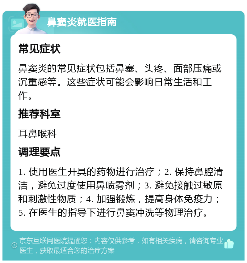 鼻窦炎就医指南 常见症状 鼻窦炎的常见症状包括鼻塞、头疼、面部压痛或沉重感等。这些症状可能会影响日常生活和工作。 推荐科室 耳鼻喉科 调理要点 1. 使用医生开具的药物进行治疗；2. 保持鼻腔清洁，避免过度使用鼻喷雾剂；3. 避免接触过敏原和刺激性物质；4. 加强锻炼，提高身体免疫力；5. 在医生的指导下进行鼻窦冲洗等物理治疗。