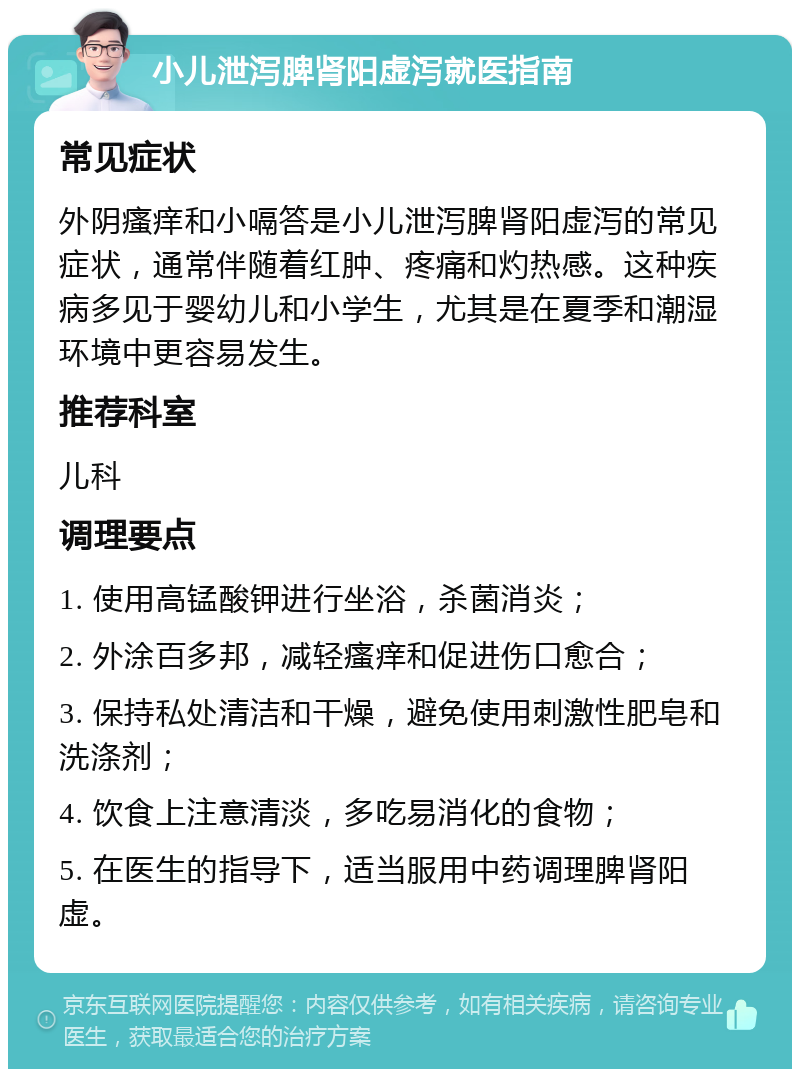 小儿泄泻脾肾阳虚泻就医指南 常见症状 外阴瘙痒和小嗝答是小儿泄泻脾肾阳虚泻的常见症状，通常伴随着红肿、疼痛和灼热感。这种疾病多见于婴幼儿和小学生，尤其是在夏季和潮湿环境中更容易发生。 推荐科室 儿科 调理要点 1. 使用高锰酸钾进行坐浴，杀菌消炎； 2. 外涂百多邦，减轻瘙痒和促进伤口愈合； 3. 保持私处清洁和干燥，避免使用刺激性肥皂和洗涤剂； 4. 饮食上注意清淡，多吃易消化的食物； 5. 在医生的指导下，适当服用中药调理脾肾阳虚。