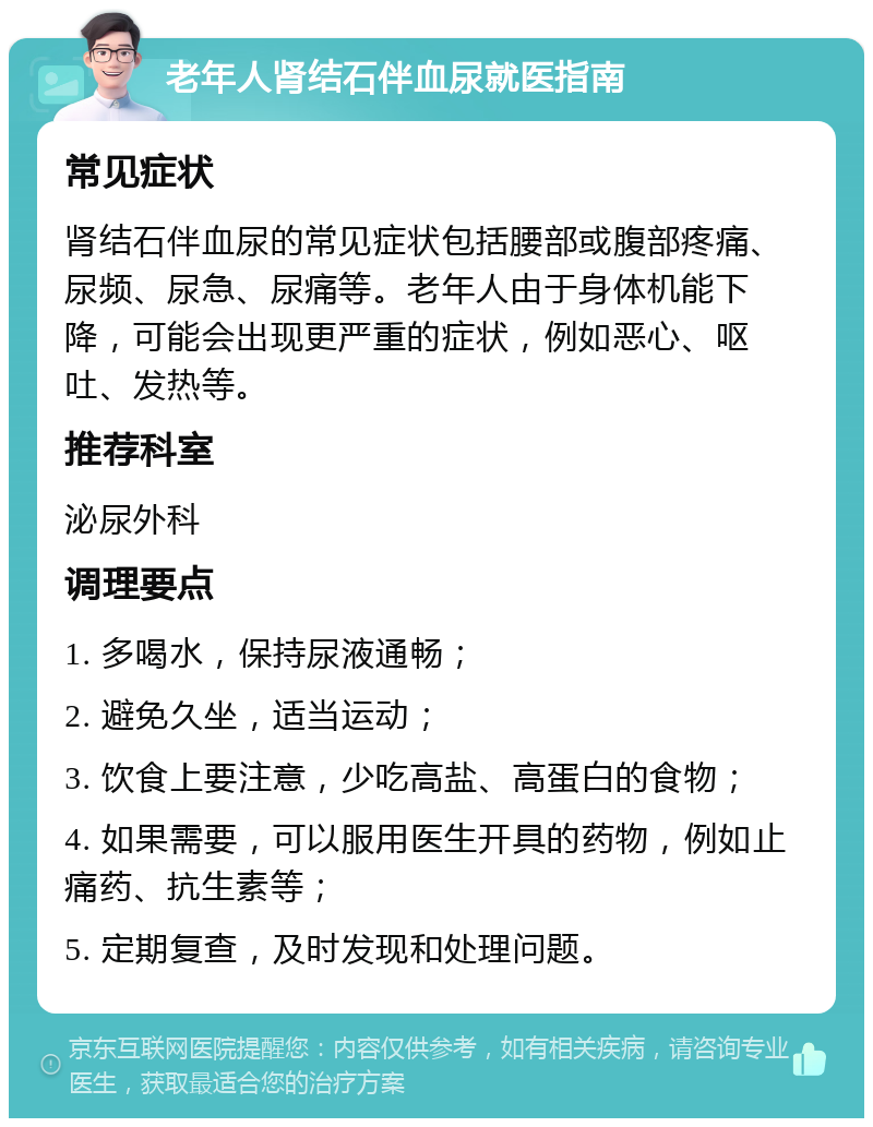 老年人肾结石伴血尿就医指南 常见症状 肾结石伴血尿的常见症状包括腰部或腹部疼痛、尿频、尿急、尿痛等。老年人由于身体机能下降，可能会出现更严重的症状，例如恶心、呕吐、发热等。 推荐科室 泌尿外科 调理要点 1. 多喝水，保持尿液通畅； 2. 避免久坐，适当运动； 3. 饮食上要注意，少吃高盐、高蛋白的食物； 4. 如果需要，可以服用医生开具的药物，例如止痛药、抗生素等； 5. 定期复查，及时发现和处理问题。