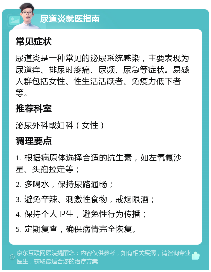 尿道炎就医指南 常见症状 尿道炎是一种常见的泌尿系统感染，主要表现为尿道痒、排尿时疼痛、尿频、尿急等症状。易感人群包括女性、性生活活跃者、免疫力低下者等。 推荐科室 泌尿外科或妇科（女性） 调理要点 1. 根据病原体选择合适的抗生素，如左氧氟沙星、头孢拉定等； 2. 多喝水，保持尿路通畅； 3. 避免辛辣、刺激性食物，戒烟限酒； 4. 保持个人卫生，避免性行为传播； 5. 定期复查，确保病情完全恢复。