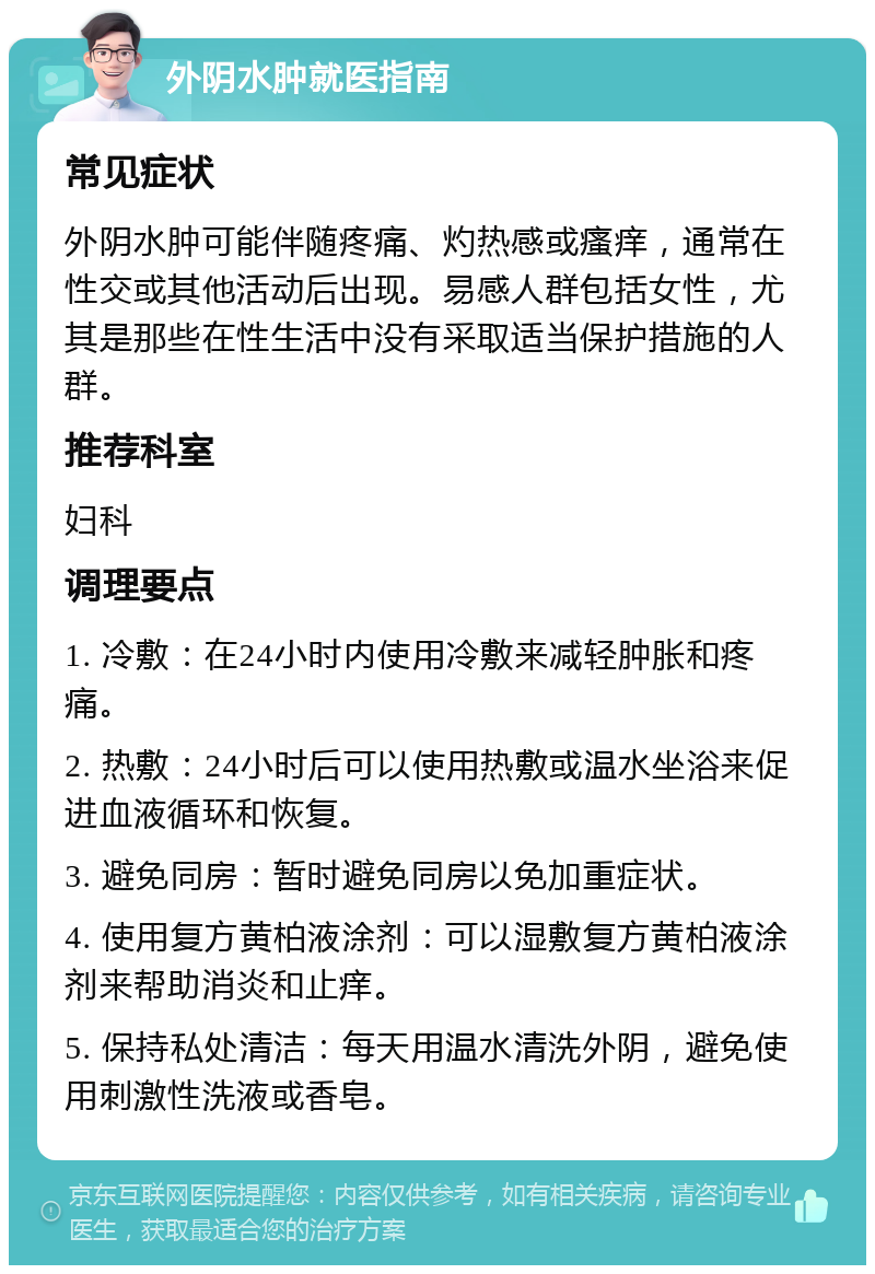 外阴水肿就医指南 常见症状 外阴水肿可能伴随疼痛、灼热感或瘙痒，通常在性交或其他活动后出现。易感人群包括女性，尤其是那些在性生活中没有采取适当保护措施的人群。 推荐科室 妇科 调理要点 1. 冷敷：在24小时内使用冷敷来减轻肿胀和疼痛。 2. 热敷：24小时后可以使用热敷或温水坐浴来促进血液循环和恢复。 3. 避免同房：暂时避免同房以免加重症状。 4. 使用复方黄柏液涂剂：可以湿敷复方黄柏液涂剂来帮助消炎和止痒。 5. 保持私处清洁：每天用温水清洗外阴，避免使用刺激性洗液或香皂。