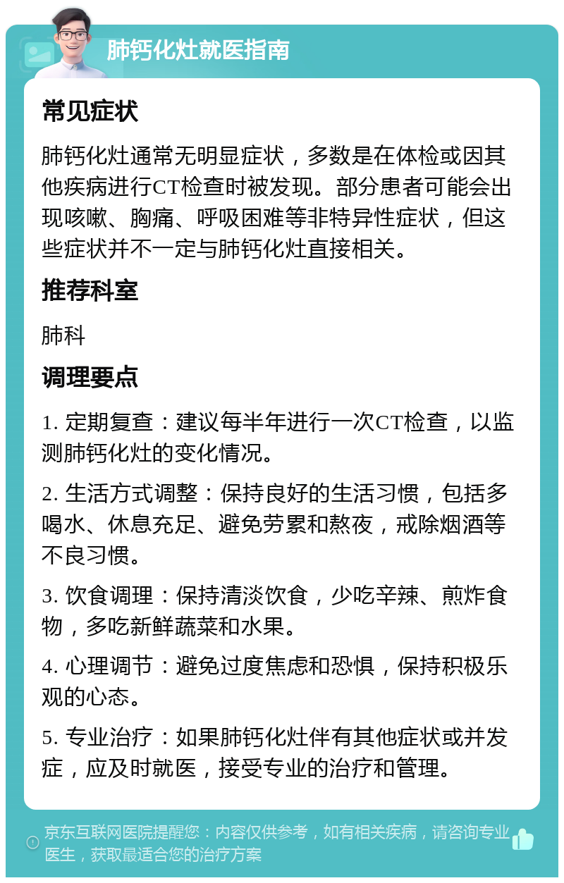 肺钙化灶就医指南 常见症状 肺钙化灶通常无明显症状，多数是在体检或因其他疾病进行CT检查时被发现。部分患者可能会出现咳嗽、胸痛、呼吸困难等非特异性症状，但这些症状并不一定与肺钙化灶直接相关。 推荐科室 肺科 调理要点 1. 定期复查：建议每半年进行一次CT检查，以监测肺钙化灶的变化情况。 2. 生活方式调整：保持良好的生活习惯，包括多喝水、休息充足、避免劳累和熬夜，戒除烟酒等不良习惯。 3. 饮食调理：保持清淡饮食，少吃辛辣、煎炸食物，多吃新鲜蔬菜和水果。 4. 心理调节：避免过度焦虑和恐惧，保持积极乐观的心态。 5. 专业治疗：如果肺钙化灶伴有其他症状或并发症，应及时就医，接受专业的治疗和管理。