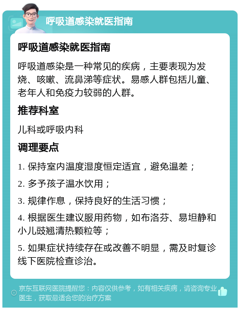 呼吸道感染就医指南 呼吸道感染就医指南 呼吸道感染是一种常见的疾病，主要表现为发烧、咳嗽、流鼻涕等症状。易感人群包括儿童、老年人和免疫力较弱的人群。 推荐科室 儿科或呼吸内科 调理要点 1. 保持室内温度湿度恒定适宜，避免温差； 2. 多予孩子温水饮用； 3. 规律作息，保持良好的生活习惯； 4. 根据医生建议服用药物，如布洛芬、易坦静和小儿豉翘清热颗粒等； 5. 如果症状持续存在或改善不明显，需及时复诊线下医院检查诊治。