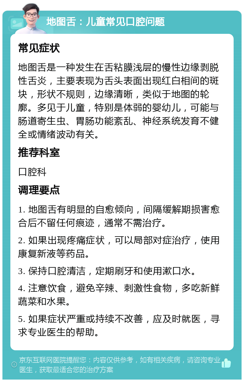 地图舌：儿童常见口腔问题 常见症状 地图舌是一种发生在舌粘膜浅层的慢性边缘剥脱性舌炎，主要表现为舌头表面出现红白相间的斑块，形状不规则，边缘清晰，类似于地图的轮廓。多见于儿童，特别是体弱的婴幼儿，可能与肠道寄生虫、胃肠功能紊乱、神经系统发育不健全或情绪波动有关。 推荐科室 口腔科 调理要点 1. 地图舌有明显的自愈倾向，间隔缓解期损害愈合后不留任何痕迹，通常不需治疗。 2. 如果出现疼痛症状，可以局部对症治疗，使用康复新液等药品。 3. 保持口腔清洁，定期刷牙和使用漱口水。 4. 注意饮食，避免辛辣、刺激性食物，多吃新鲜蔬菜和水果。 5. 如果症状严重或持续不改善，应及时就医，寻求专业医生的帮助。