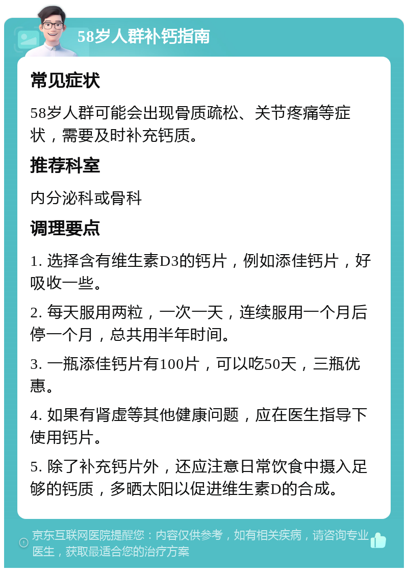 58岁人群补钙指南 常见症状 58岁人群可能会出现骨质疏松、关节疼痛等症状，需要及时补充钙质。 推荐科室 内分泌科或骨科 调理要点 1. 选择含有维生素D3的钙片，例如添佳钙片，好吸收一些。 2. 每天服用两粒，一次一天，连续服用一个月后停一个月，总共用半年时间。 3. 一瓶添佳钙片有100片，可以吃50天，三瓶优惠。 4. 如果有肾虚等其他健康问题，应在医生指导下使用钙片。 5. 除了补充钙片外，还应注意日常饮食中摄入足够的钙质，多晒太阳以促进维生素D的合成。