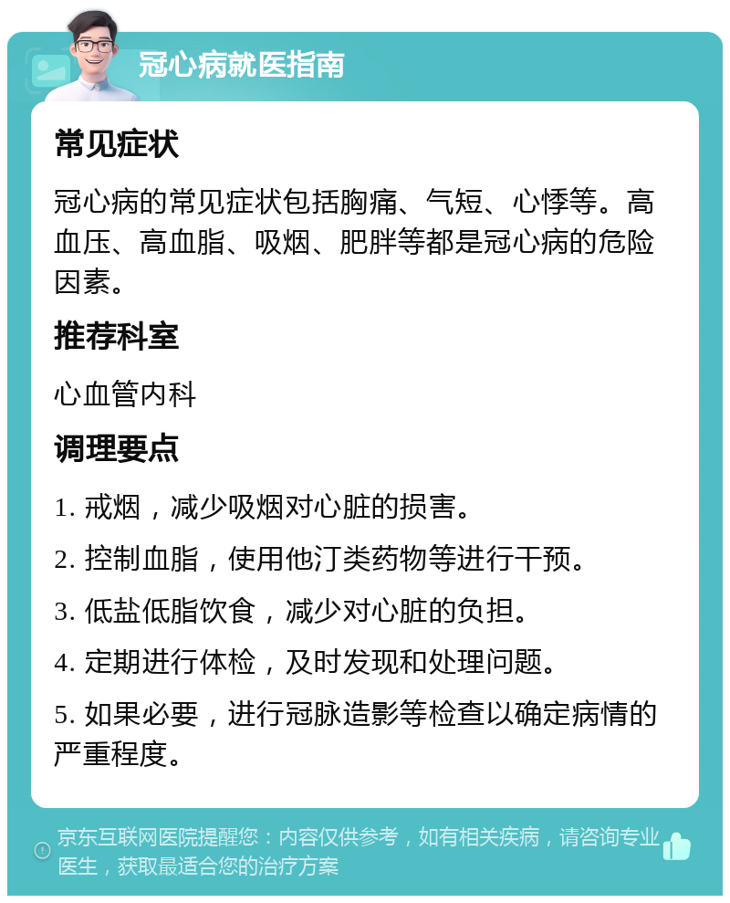 冠心病就医指南 常见症状 冠心病的常见症状包括胸痛、气短、心悸等。高血压、高血脂、吸烟、肥胖等都是冠心病的危险因素。 推荐科室 心血管内科 调理要点 1. 戒烟，减少吸烟对心脏的损害。 2. 控制血脂，使用他汀类药物等进行干预。 3. 低盐低脂饮食，减少对心脏的负担。 4. 定期进行体检，及时发现和处理问题。 5. 如果必要，进行冠脉造影等检查以确定病情的严重程度。