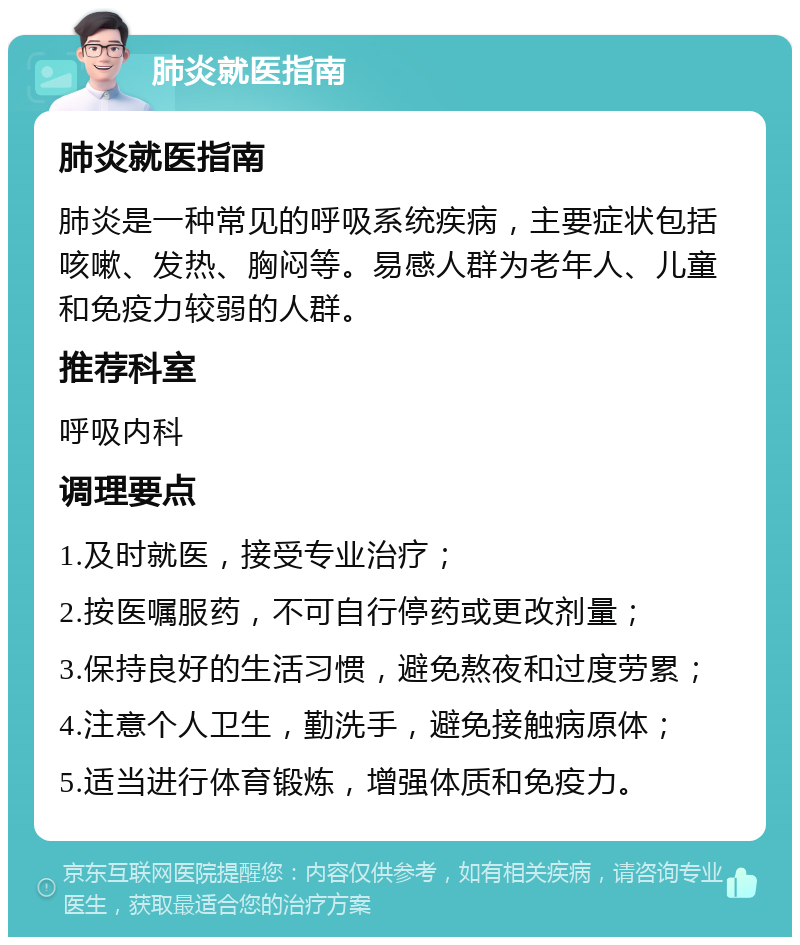 肺炎就医指南 肺炎就医指南 肺炎是一种常见的呼吸系统疾病，主要症状包括咳嗽、发热、胸闷等。易感人群为老年人、儿童和免疫力较弱的人群。 推荐科室 呼吸内科 调理要点 1.及时就医，接受专业治疗； 2.按医嘱服药，不可自行停药或更改剂量； 3.保持良好的生活习惯，避免熬夜和过度劳累； 4.注意个人卫生，勤洗手，避免接触病原体； 5.适当进行体育锻炼，增强体质和免疫力。