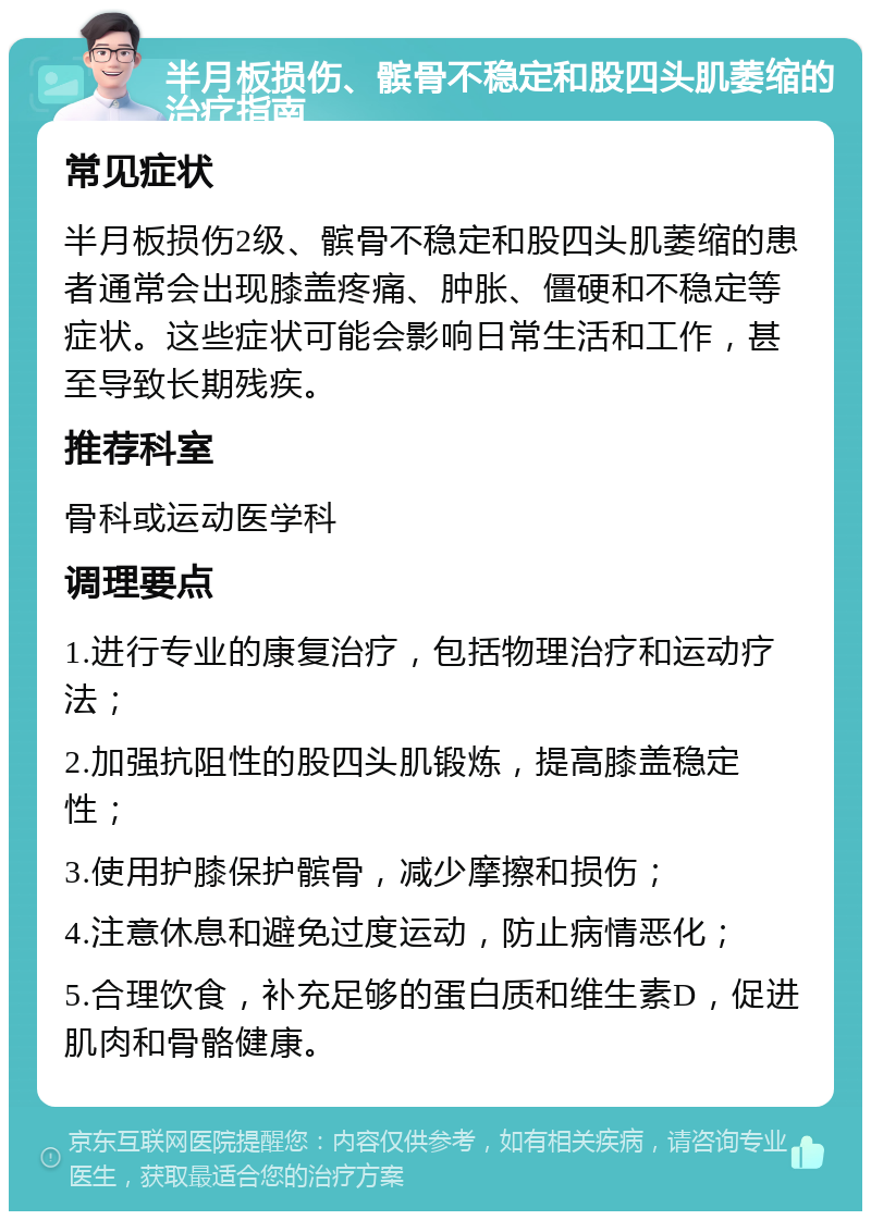 半月板损伤、髌骨不稳定和股四头肌萎缩的治疗指南 常见症状 半月板损伤2级、髌骨不稳定和股四头肌萎缩的患者通常会出现膝盖疼痛、肿胀、僵硬和不稳定等症状。这些症状可能会影响日常生活和工作，甚至导致长期残疾。 推荐科室 骨科或运动医学科 调理要点 1.进行专业的康复治疗，包括物理治疗和运动疗法； 2.加强抗阻性的股四头肌锻炼，提高膝盖稳定性； 3.使用护膝保护髌骨，减少摩擦和损伤； 4.注意休息和避免过度运动，防止病情恶化； 5.合理饮食，补充足够的蛋白质和维生素D，促进肌肉和骨骼健康。