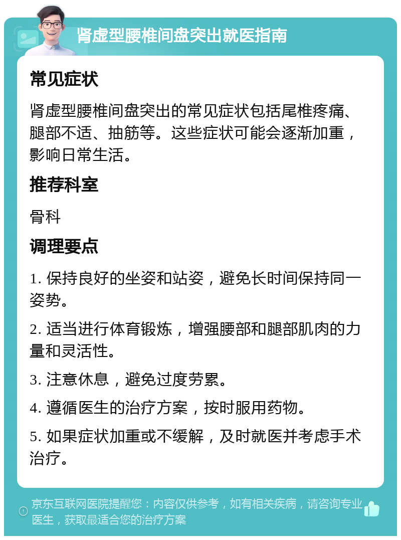 肾虚型腰椎间盘突出就医指南 常见症状 肾虚型腰椎间盘突出的常见症状包括尾椎疼痛、腿部不适、抽筋等。这些症状可能会逐渐加重，影响日常生活。 推荐科室 骨科 调理要点 1. 保持良好的坐姿和站姿，避免长时间保持同一姿势。 2. 适当进行体育锻炼，增强腰部和腿部肌肉的力量和灵活性。 3. 注意休息，避免过度劳累。 4. 遵循医生的治疗方案，按时服用药物。 5. 如果症状加重或不缓解，及时就医并考虑手术治疗。