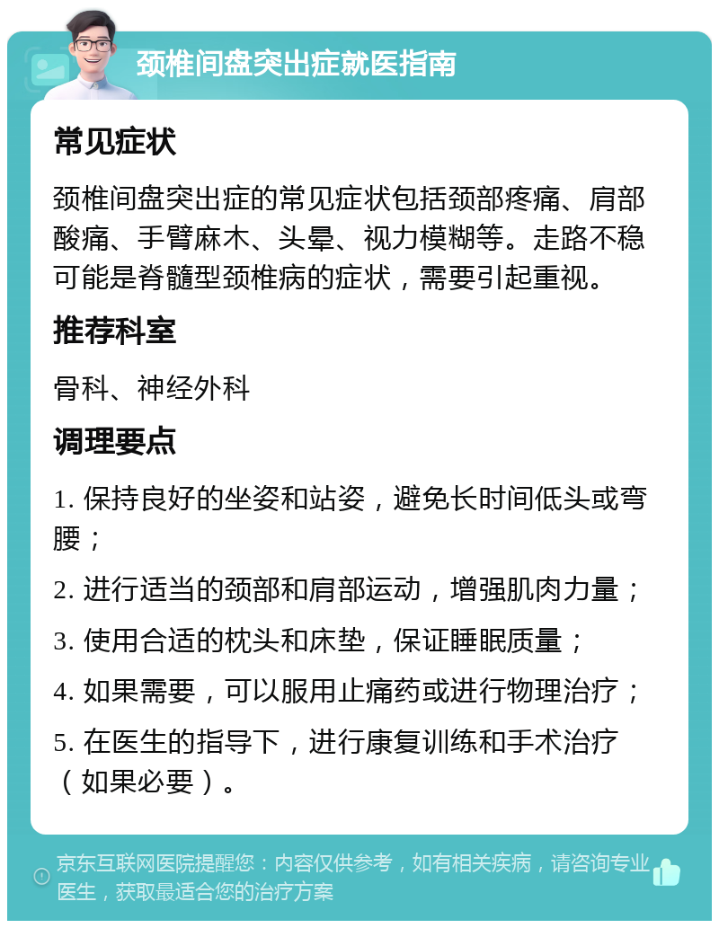 颈椎间盘突出症就医指南 常见症状 颈椎间盘突出症的常见症状包括颈部疼痛、肩部酸痛、手臂麻木、头晕、视力模糊等。走路不稳可能是脊髓型颈椎病的症状，需要引起重视。 推荐科室 骨科、神经外科 调理要点 1. 保持良好的坐姿和站姿，避免长时间低头或弯腰； 2. 进行适当的颈部和肩部运动，增强肌肉力量； 3. 使用合适的枕头和床垫，保证睡眠质量； 4. 如果需要，可以服用止痛药或进行物理治疗； 5. 在医生的指导下，进行康复训练和手术治疗（如果必要）。