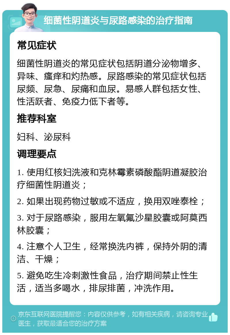 细菌性阴道炎与尿路感染的治疗指南 常见症状 细菌性阴道炎的常见症状包括阴道分泌物增多、异味、瘙痒和灼热感。尿路感染的常见症状包括尿频、尿急、尿痛和血尿。易感人群包括女性、性活跃者、免疫力低下者等。 推荐科室 妇科、泌尿科 调理要点 1. 使用红核妇洗液和克林霉素磷酸酯阴道凝胶治疗细菌性阴道炎； 2. 如果出现药物过敏或不适应，换用双唑泰栓； 3. 对于尿路感染，服用左氧氟沙星胶囊或阿莫西林胶囊； 4. 注意个人卫生，经常换洗内裤，保持外阴的清洁、干燥； 5. 避免吃生冷刺激性食品，治疗期间禁止性生活，适当多喝水，排尿排菌，冲洗作用。