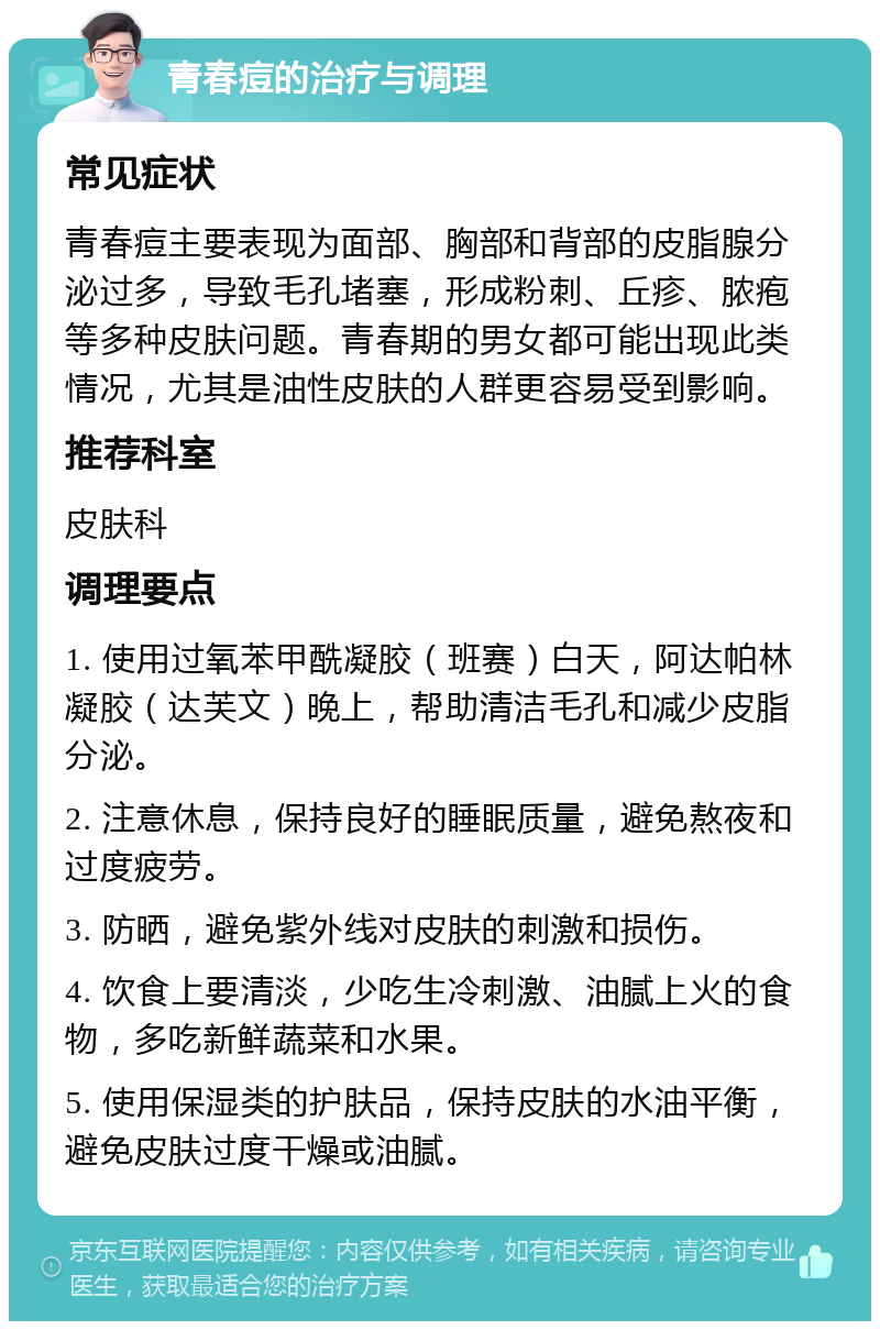 青春痘的治疗与调理 常见症状 青春痘主要表现为面部、胸部和背部的皮脂腺分泌过多，导致毛孔堵塞，形成粉刺、丘疹、脓疱等多种皮肤问题。青春期的男女都可能出现此类情况，尤其是油性皮肤的人群更容易受到影响。 推荐科室 皮肤科 调理要点 1. 使用过氧苯甲酰凝胶（班赛）白天，阿达帕林凝胶（达芙文）晚上，帮助清洁毛孔和减少皮脂分泌。 2. 注意休息，保持良好的睡眠质量，避免熬夜和过度疲劳。 3. 防晒，避免紫外线对皮肤的刺激和损伤。 4. 饮食上要清淡，少吃生冷刺激、油腻上火的食物，多吃新鲜蔬菜和水果。 5. 使用保湿类的护肤品，保持皮肤的水油平衡，避免皮肤过度干燥或油腻。