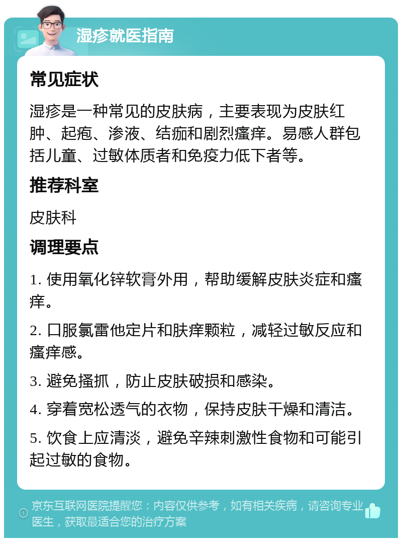 湿疹就医指南 常见症状 湿疹是一种常见的皮肤病，主要表现为皮肤红肿、起疱、渗液、结痂和剧烈瘙痒。易感人群包括儿童、过敏体质者和免疫力低下者等。 推荐科室 皮肤科 调理要点 1. 使用氧化锌软膏外用，帮助缓解皮肤炎症和瘙痒。 2. 口服氯雷他定片和肤痒颗粒，减轻过敏反应和瘙痒感。 3. 避免搔抓，防止皮肤破损和感染。 4. 穿着宽松透气的衣物，保持皮肤干燥和清洁。 5. 饮食上应清淡，避免辛辣刺激性食物和可能引起过敏的食物。