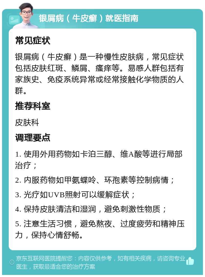 银屑病（牛皮癣）就医指南 常见症状 银屑病（牛皮癣）是一种慢性皮肤病，常见症状包括皮肤红斑、鳞屑、瘙痒等。易感人群包括有家族史、免疫系统异常或经常接触化学物质的人群。 推荐科室 皮肤科 调理要点 1. 使用外用药物如卡泊三醇、维A酸等进行局部治疗； 2. 内服药物如甲氨蝶呤、环孢素等控制病情； 3. 光疗如UVB照射可以缓解症状； 4. 保持皮肤清洁和湿润，避免刺激性物质； 5. 注意生活习惯，避免熬夜、过度疲劳和精神压力，保持心情舒畅。