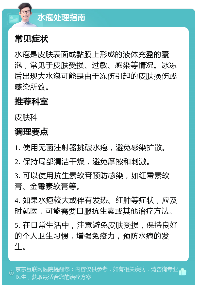 水疱处理指南 常见症状 水疱是皮肤表面或黏膜上形成的液体充盈的囊泡，常见于皮肤受损、过敏、感染等情况。冰冻后出现大水泡可能是由于冻伤引起的皮肤损伤或感染所致。 推荐科室 皮肤科 调理要点 1. 使用无菌注射器挑破水疱，避免感染扩散。 2. 保持局部清洁干燥，避免摩擦和刺激。 3. 可以使用抗生素软膏预防感染，如红霉素软膏、金霉素软膏等。 4. 如果水疱较大或伴有发热、红肿等症状，应及时就医，可能需要口服抗生素或其他治疗方法。 5. 在日常生活中，注意避免皮肤受损，保持良好的个人卫生习惯，增强免疫力，预防水疱的发生。