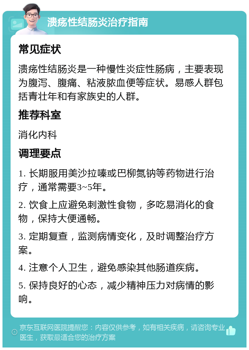 溃疡性结肠炎治疗指南 常见症状 溃疡性结肠炎是一种慢性炎症性肠病，主要表现为腹泻、腹痛、粘液脓血便等症状。易感人群包括青壮年和有家族史的人群。 推荐科室 消化内科 调理要点 1. 长期服用美沙拉嗪或巴柳氮钠等药物进行治疗，通常需要3~5年。 2. 饮食上应避免刺激性食物，多吃易消化的食物，保持大便通畅。 3. 定期复查，监测病情变化，及时调整治疗方案。 4. 注意个人卫生，避免感染其他肠道疾病。 5. 保持良好的心态，减少精神压力对病情的影响。