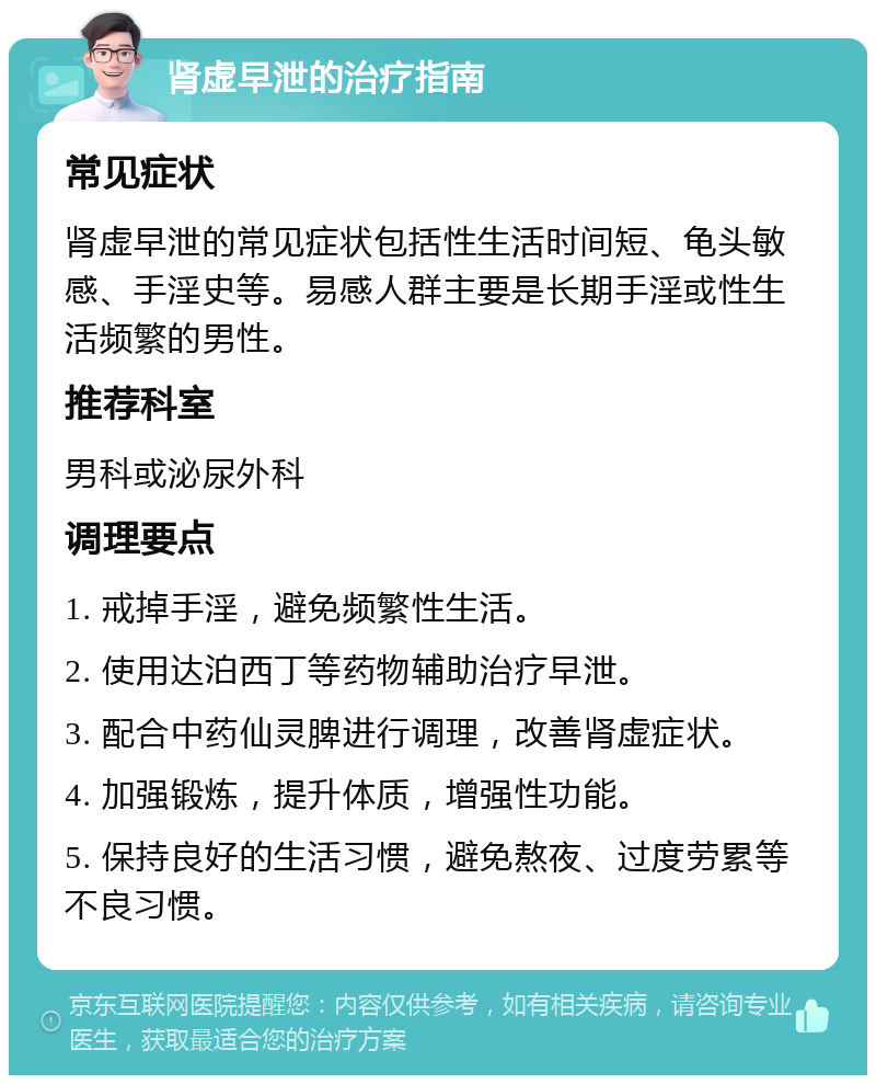 肾虚早泄的治疗指南 常见症状 肾虚早泄的常见症状包括性生活时间短、龟头敏感、手淫史等。易感人群主要是长期手淫或性生活频繁的男性。 推荐科室 男科或泌尿外科 调理要点 1. 戒掉手淫，避免频繁性生活。 2. 使用达泊西丁等药物辅助治疗早泄。 3. 配合中药仙灵脾进行调理，改善肾虚症状。 4. 加强锻炼，提升体质，增强性功能。 5. 保持良好的生活习惯，避免熬夜、过度劳累等不良习惯。