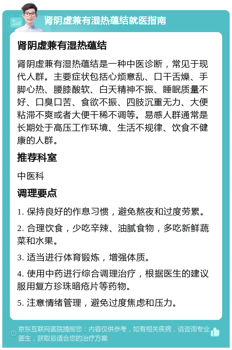 肾阴虚兼有湿热蕴结就医指南 肾阴虚兼有湿热蕴结 肾阴虚兼有湿热蕴结是一种中医诊断，常见于现代人群。主要症状包括心烦意乱、口干舌燥、手脚心热、腰膝酸软、白天精神不振、睡眠质量不好、口臭口苦、食欲不振、四肢沉重无力、大便粘滞不爽或者大便干稀不调等。易感人群通常是长期处于高压工作环境、生活不规律、饮食不健康的人群。 推荐科室 中医科 调理要点 1. 保持良好的作息习惯，避免熬夜和过度劳累。 2. 合理饮食，少吃辛辣、油腻食物，多吃新鲜蔬菜和水果。 3. 适当进行体育锻炼，增强体质。 4. 使用中药进行综合调理治疗，根据医生的建议服用复方珍珠暗疮片等药物。 5. 注意情绪管理，避免过度焦虑和压力。