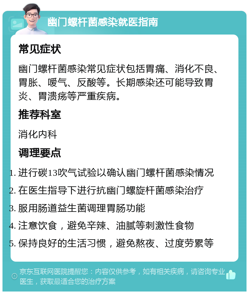 幽门螺杆菌感染就医指南 常见症状 幽门螺杆菌感染常见症状包括胃痛、消化不良、胃胀、嗳气、反酸等。长期感染还可能导致胃炎、胃溃疡等严重疾病。 推荐科室 消化内科 调理要点 进行碳13吹气试验以确认幽门螺杆菌感染情况 在医生指导下进行抗幽门螺旋杆菌感染治疗 服用肠道益生菌调理胃肠功能 注意饮食，避免辛辣、油腻等刺激性食物 保持良好的生活习惯，避免熬夜、过度劳累等