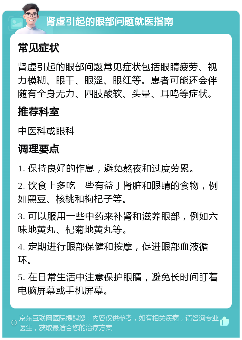 肾虚引起的眼部问题就医指南 常见症状 肾虚引起的眼部问题常见症状包括眼睛疲劳、视力模糊、眼干、眼涩、眼红等。患者可能还会伴随有全身无力、四肢酸软、头晕、耳鸣等症状。 推荐科室 中医科或眼科 调理要点 1. 保持良好的作息，避免熬夜和过度劳累。 2. 饮食上多吃一些有益于肾脏和眼睛的食物，例如黑豆、核桃和枸杞子等。 3. 可以服用一些中药来补肾和滋养眼部，例如六味地黄丸、杞菊地黄丸等。 4. 定期进行眼部保健和按摩，促进眼部血液循环。 5. 在日常生活中注意保护眼睛，避免长时间盯着电脑屏幕或手机屏幕。