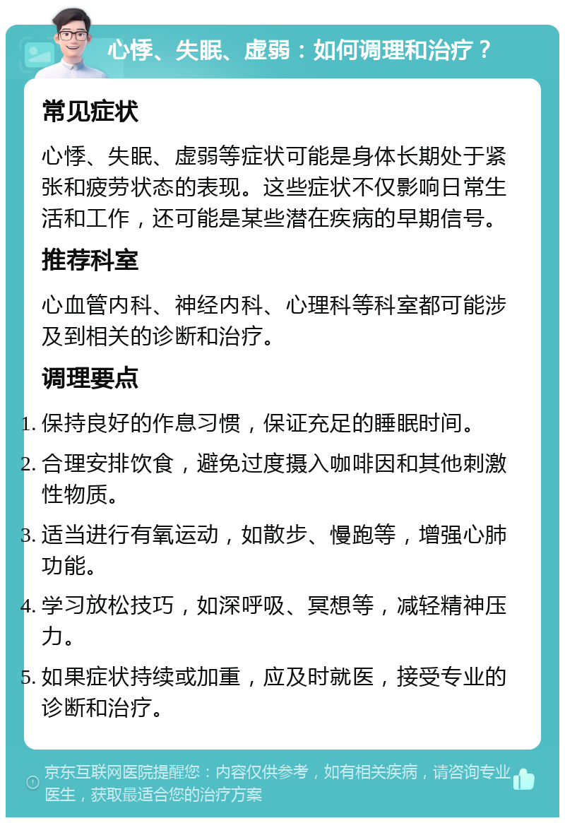 心悸、失眠、虚弱：如何调理和治疗？ 常见症状 心悸、失眠、虚弱等症状可能是身体长期处于紧张和疲劳状态的表现。这些症状不仅影响日常生活和工作，还可能是某些潜在疾病的早期信号。 推荐科室 心血管内科、神经内科、心理科等科室都可能涉及到相关的诊断和治疗。 调理要点 保持良好的作息习惯，保证充足的睡眠时间。 合理安排饮食，避免过度摄入咖啡因和其他刺激性物质。 适当进行有氧运动，如散步、慢跑等，增强心肺功能。 学习放松技巧，如深呼吸、冥想等，减轻精神压力。 如果症状持续或加重，应及时就医，接受专业的诊断和治疗。