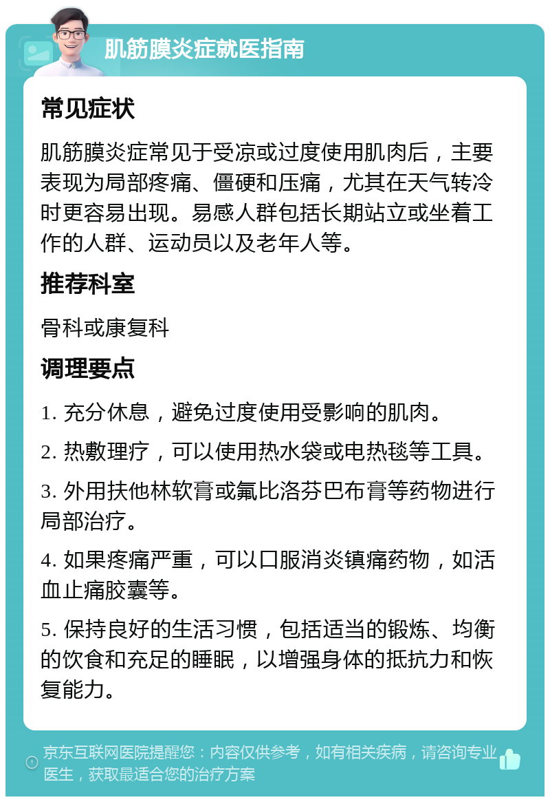 肌筋膜炎症就医指南 常见症状 肌筋膜炎症常见于受凉或过度使用肌肉后，主要表现为局部疼痛、僵硬和压痛，尤其在天气转冷时更容易出现。易感人群包括长期站立或坐着工作的人群、运动员以及老年人等。 推荐科室 骨科或康复科 调理要点 1. 充分休息，避免过度使用受影响的肌肉。 2. 热敷理疗，可以使用热水袋或电热毯等工具。 3. 外用扶他林软膏或氟比洛芬巴布膏等药物进行局部治疗。 4. 如果疼痛严重，可以口服消炎镇痛药物，如活血止痛胶囊等。 5. 保持良好的生活习惯，包括适当的锻炼、均衡的饮食和充足的睡眠，以增强身体的抵抗力和恢复能力。