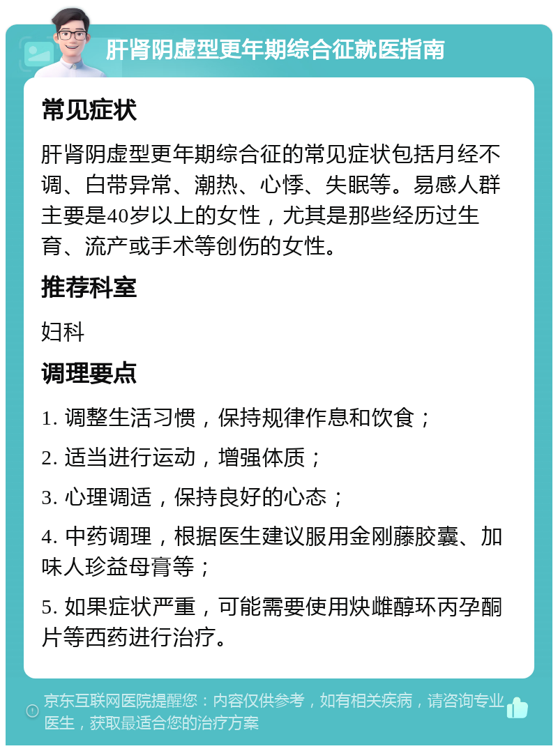 肝肾阴虚型更年期综合征就医指南 常见症状 肝肾阴虚型更年期综合征的常见症状包括月经不调、白带异常、潮热、心悸、失眠等。易感人群主要是40岁以上的女性，尤其是那些经历过生育、流产或手术等创伤的女性。 推荐科室 妇科 调理要点 1. 调整生活习惯，保持规律作息和饮食； 2. 适当进行运动，增强体质； 3. 心理调适，保持良好的心态； 4. 中药调理，根据医生建议服用金刚藤胶囊、加味人珍益母膏等； 5. 如果症状严重，可能需要使用炔雌醇环丙孕酮片等西药进行治疗。