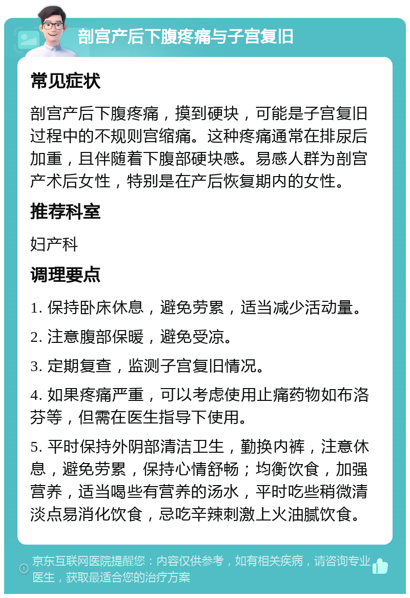 剖宫产后下腹疼痛与子宫复旧 常见症状 剖宫产后下腹疼痛，摸到硬块，可能是子宫复旧过程中的不规则宫缩痛。这种疼痛通常在排尿后加重，且伴随着下腹部硬块感。易感人群为剖宫产术后女性，特别是在产后恢复期内的女性。 推荐科室 妇产科 调理要点 1. 保持卧床休息，避免劳累，适当减少活动量。 2. 注意腹部保暖，避免受凉。 3. 定期复查，监测子宫复旧情况。 4. 如果疼痛严重，可以考虑使用止痛药物如布洛芬等，但需在医生指导下使用。 5. 平时保持外阴部清洁卫生，勤换内裤，注意休息，避免劳累，保持心情舒畅；均衡饮食，加强营养，适当喝些有营养的汤水，平时吃些稍微清淡点易消化饮食，忌吃辛辣刺激上火油腻饮食。