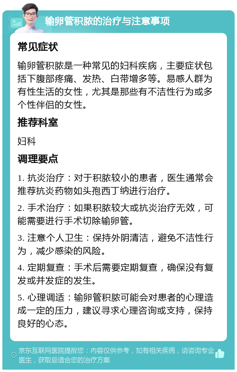 输卵管积脓的治疗与注意事项 常见症状 输卵管积脓是一种常见的妇科疾病，主要症状包括下腹部疼痛、发热、白带增多等。易感人群为有性生活的女性，尤其是那些有不洁性行为或多个性伴侣的女性。 推荐科室 妇科 调理要点 1. 抗炎治疗：对于积脓较小的患者，医生通常会推荐抗炎药物如头孢西丁纳进行治疗。 2. 手术治疗：如果积脓较大或抗炎治疗无效，可能需要进行手术切除输卵管。 3. 注意个人卫生：保持外阴清洁，避免不洁性行为，减少感染的风险。 4. 定期复查：手术后需要定期复查，确保没有复发或并发症的发生。 5. 心理调适：输卵管积脓可能会对患者的心理造成一定的压力，建议寻求心理咨询或支持，保持良好的心态。