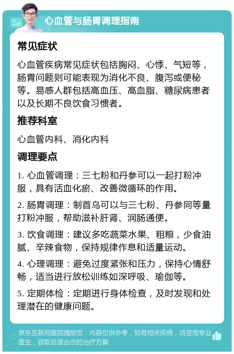 心血管与肠胃调理指南 常见症状 心血管疾病常见症状包括胸闷、心悸、气短等，肠胃问题则可能表现为消化不良、腹泻或便秘等。易感人群包括高血压、高血脂、糖尿病患者以及长期不良饮食习惯者。 推荐科室 心血管内科、消化内科 调理要点 1. 心血管调理：三七粉和丹参可以一起打粉冲服，具有活血化瘀、改善微循环的作用。 2. 肠胃调理：制首乌可以与三七粉、丹参同等量打粉冲服，帮助滋补肝肾、润肠通便。 3. 饮食调理：建议多吃蔬菜水果、粗粮，少食油腻、辛辣食物，保持规律作息和适量运动。 4. 心理调理：避免过度紧张和压力，保持心情舒畅，适当进行放松训练如深呼吸、瑜伽等。 5. 定期体检：定期进行身体检查，及时发现和处理潜在的健康问题。