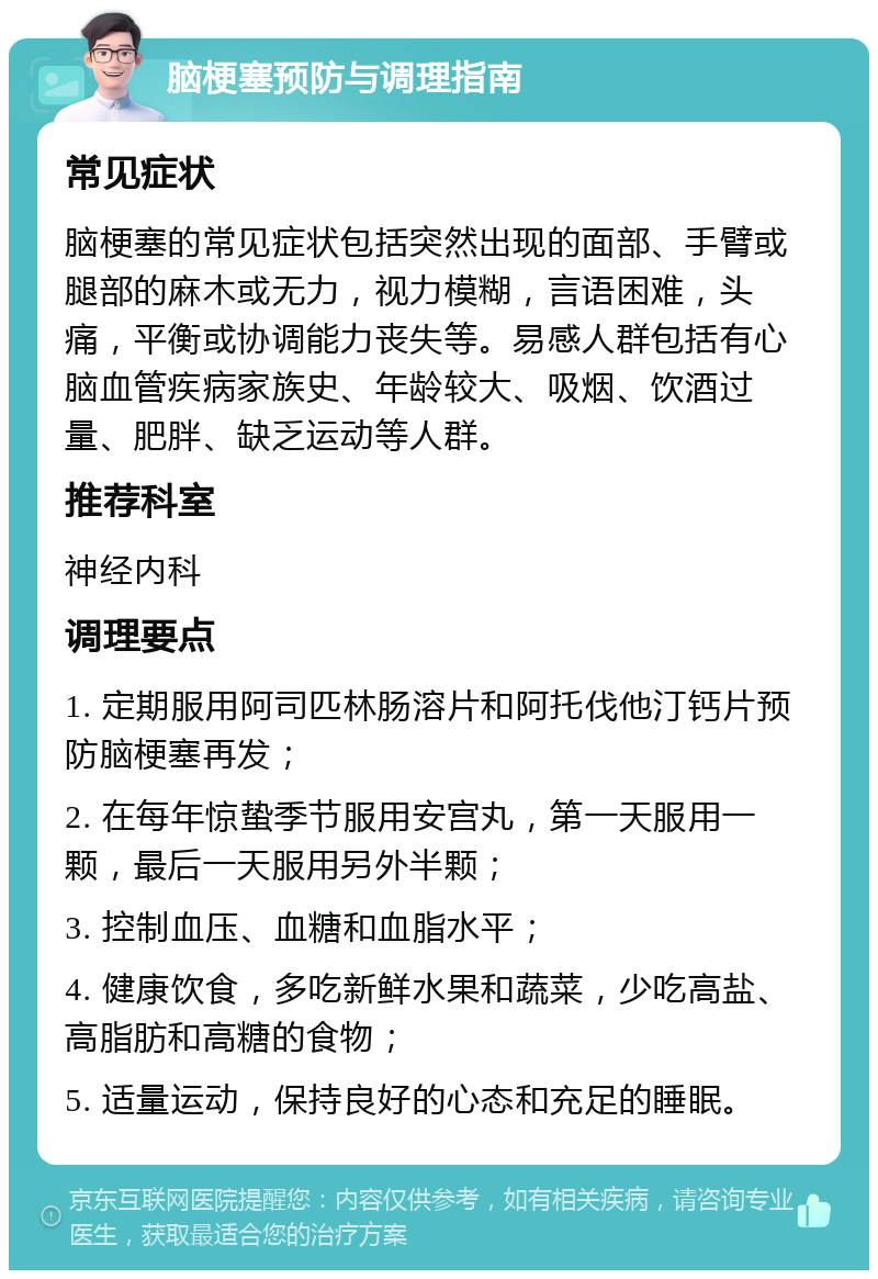 脑梗塞预防与调理指南 常见症状 脑梗塞的常见症状包括突然出现的面部、手臂或腿部的麻木或无力，视力模糊，言语困难，头痛，平衡或协调能力丧失等。易感人群包括有心脑血管疾病家族史、年龄较大、吸烟、饮酒过量、肥胖、缺乏运动等人群。 推荐科室 神经内科 调理要点 1. 定期服用阿司匹林肠溶片和阿托伐他汀钙片预防脑梗塞再发； 2. 在每年惊蛰季节服用安宫丸，第一天服用一颗，最后一天服用另外半颗； 3. 控制血压、血糖和血脂水平； 4. 健康饮食，多吃新鲜水果和蔬菜，少吃高盐、高脂肪和高糖的食物； 5. 适量运动，保持良好的心态和充足的睡眠。