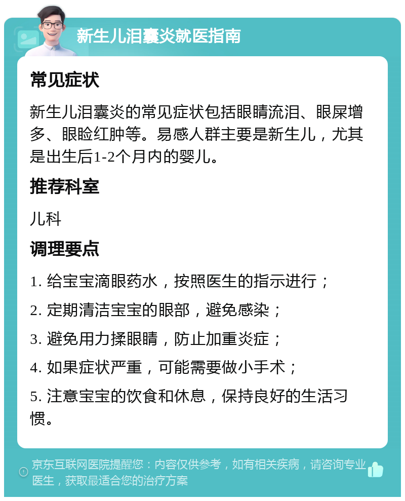 新生儿泪囊炎就医指南 常见症状 新生儿泪囊炎的常见症状包括眼睛流泪、眼屎增多、眼睑红肿等。易感人群主要是新生儿，尤其是出生后1-2个月内的婴儿。 推荐科室 儿科 调理要点 1. 给宝宝滴眼药水，按照医生的指示进行； 2. 定期清洁宝宝的眼部，避免感染； 3. 避免用力揉眼睛，防止加重炎症； 4. 如果症状严重，可能需要做小手术； 5. 注意宝宝的饮食和休息，保持良好的生活习惯。