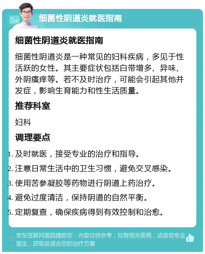 细菌性阴道炎就医指南 细菌性阴道炎就医指南 细菌性阴道炎是一种常见的妇科疾病，多见于性活跃的女性。其主要症状包括白带增多、异味、外阴瘙痒等。若不及时治疗，可能会引起其他并发症，影响生育能力和性生活质量。 推荐科室 妇科 调理要点 及时就医，接受专业的治疗和指导。 注意日常生活中的卫生习惯，避免交叉感染。 使用苦参凝胶等药物进行阴道上药治疗。 避免过度清洁，保持阴道的自然平衡。 定期复查，确保疾病得到有效控制和治愈。