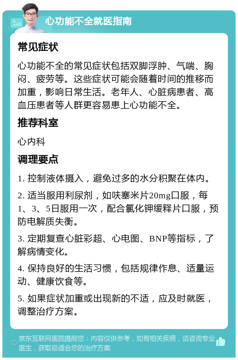 心功能不全就医指南 常见症状 心功能不全的常见症状包括双脚浮肿、气喘、胸闷、疲劳等。这些症状可能会随着时间的推移而加重，影响日常生活。老年人、心脏病患者、高血压患者等人群更容易患上心功能不全。 推荐科室 心内科 调理要点 1. 控制液体摄入，避免过多的水分积聚在体内。 2. 适当服用利尿剂，如呋塞米片20mg口服，每1、3、5日服用一次，配合氯化钾缓释片口服，预防电解质失衡。 3. 定期复查心脏彩超、心电图、BNP等指标，了解病情变化。 4. 保持良好的生活习惯，包括规律作息、适量运动、健康饮食等。 5. 如果症状加重或出现新的不适，应及时就医，调整治疗方案。