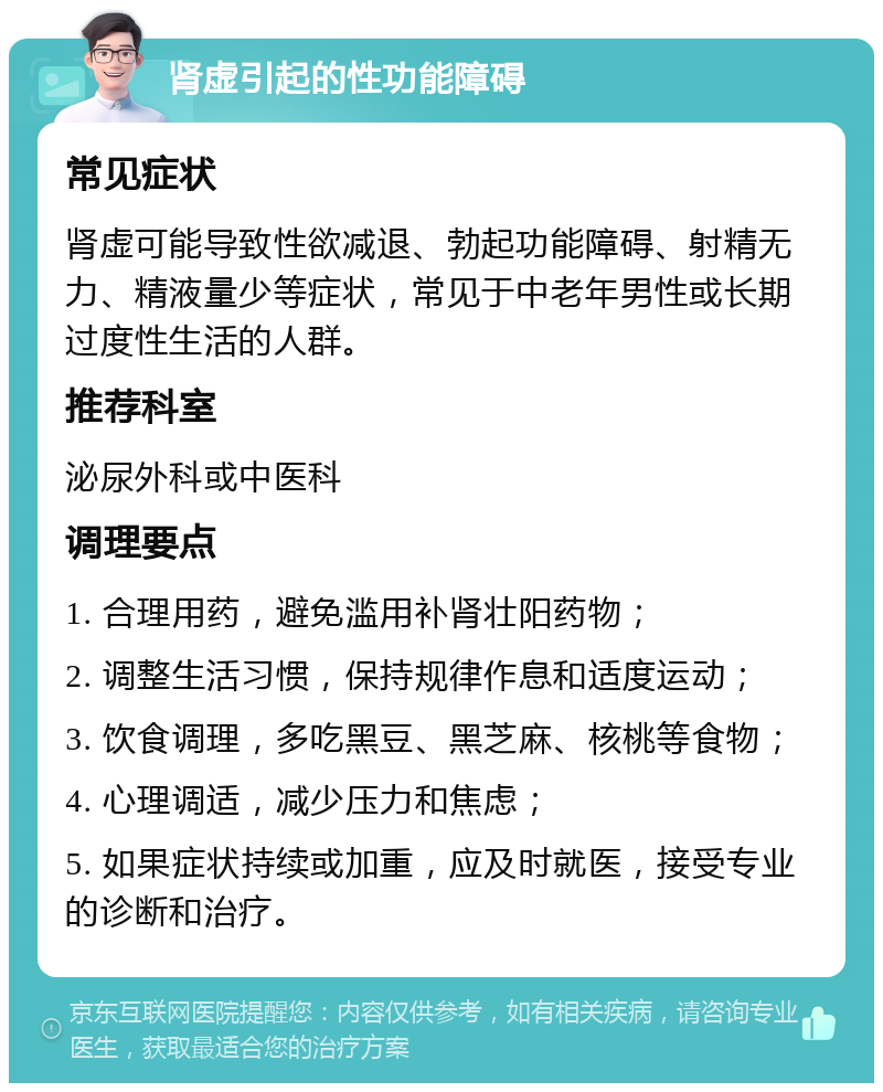 肾虚引起的性功能障碍 常见症状 肾虚可能导致性欲减退、勃起功能障碍、射精无力、精液量少等症状，常见于中老年男性或长期过度性生活的人群。 推荐科室 泌尿外科或中医科 调理要点 1. 合理用药，避免滥用补肾壮阳药物； 2. 调整生活习惯，保持规律作息和适度运动； 3. 饮食调理，多吃黑豆、黑芝麻、核桃等食物； 4. 心理调适，减少压力和焦虑； 5. 如果症状持续或加重，应及时就医，接受专业的诊断和治疗。