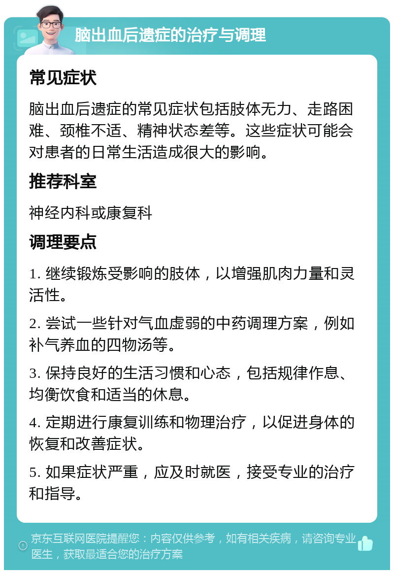 脑出血后遗症的治疗与调理 常见症状 脑出血后遗症的常见症状包括肢体无力、走路困难、颈椎不适、精神状态差等。这些症状可能会对患者的日常生活造成很大的影响。 推荐科室 神经内科或康复科 调理要点 1. 继续锻炼受影响的肢体，以增强肌肉力量和灵活性。 2. 尝试一些针对气血虚弱的中药调理方案，例如补气养血的四物汤等。 3. 保持良好的生活习惯和心态，包括规律作息、均衡饮食和适当的休息。 4. 定期进行康复训练和物理治疗，以促进身体的恢复和改善症状。 5. 如果症状严重，应及时就医，接受专业的治疗和指导。