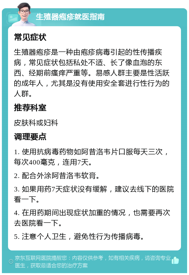 生殖器疱疹就医指南 常见症状 生殖器疱疹是一种由疱疹病毒引起的性传播疾病，常见症状包括私处不适、长了像血泡的东西、经期前瘙痒严重等。易感人群主要是性活跃的成年人，尤其是没有使用安全套进行性行为的人群。 推荐科室 皮肤科或妇科 调理要点 1. 使用抗病毒药物如阿昔洛韦片口服每天三次，每次400毫克，连用7天。 2. 配合外涂阿昔洛韦软膏。 3. 如果用药7天症状没有缓解，建议去线下的医院看一下。 4. 在用药期间出现症状加重的情况，也需要再次去医院看一下。 5. 注意个人卫生，避免性行为传播病毒。