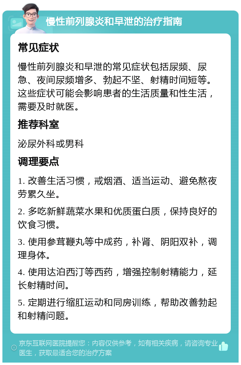 慢性前列腺炎和早泄的治疗指南 常见症状 慢性前列腺炎和早泄的常见症状包括尿频、尿急、夜间尿频增多、勃起不坚、射精时间短等。这些症状可能会影响患者的生活质量和性生活，需要及时就医。 推荐科室 泌尿外科或男科 调理要点 1. 改善生活习惯，戒烟酒、适当运动、避免熬夜劳累久坐。 2. 多吃新鲜蔬菜水果和优质蛋白质，保持良好的饮食习惯。 3. 使用参茸鞭丸等中成药，补肾、阴阳双补，调理身体。 4. 使用达泊西汀等西药，增强控制射精能力，延长射精时间。 5. 定期进行缩肛运动和同房训练，帮助改善勃起和射精问题。