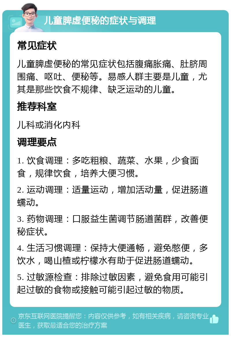 儿童脾虚便秘的症状与调理 常见症状 儿童脾虚便秘的常见症状包括腹痛胀痛、肚脐周围痛、呕吐、便秘等。易感人群主要是儿童，尤其是那些饮食不规律、缺乏运动的儿童。 推荐科室 儿科或消化内科 调理要点 1. 饮食调理：多吃粗粮、蔬菜、水果，少食面食，规律饮食，培养大便习惯。 2. 运动调理：适量运动，增加活动量，促进肠道蠕动。 3. 药物调理：口服益生菌调节肠道菌群，改善便秘症状。 4. 生活习惯调理：保持大便通畅，避免憋便，多饮水，喝山楂或柠檬水有助于促进肠道蠕动。 5. 过敏源检查：排除过敏因素，避免食用可能引起过敏的食物或接触可能引起过敏的物质。