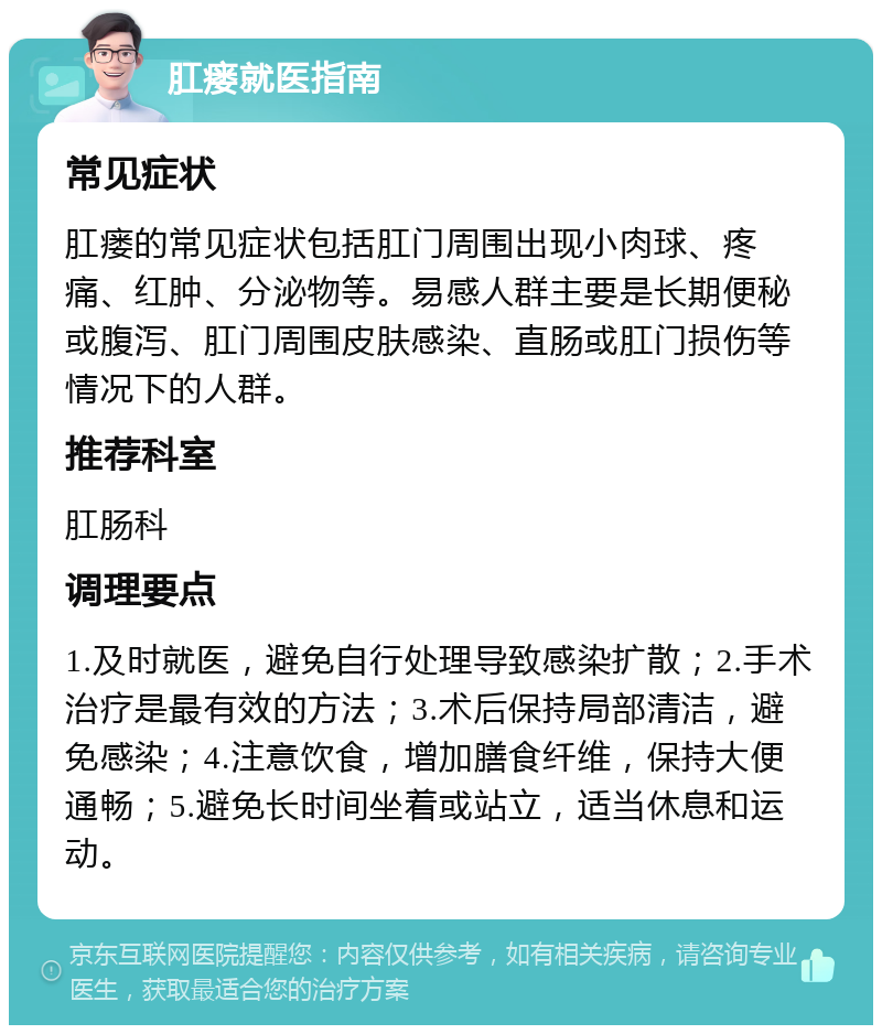 肛瘘就医指南 常见症状 肛瘘的常见症状包括肛门周围出现小肉球、疼痛、红肿、分泌物等。易感人群主要是长期便秘或腹泻、肛门周围皮肤感染、直肠或肛门损伤等情况下的人群。 推荐科室 肛肠科 调理要点 1.及时就医，避免自行处理导致感染扩散；2.手术治疗是最有效的方法；3.术后保持局部清洁，避免感染；4.注意饮食，增加膳食纤维，保持大便通畅；5.避免长时间坐着或站立，适当休息和运动。