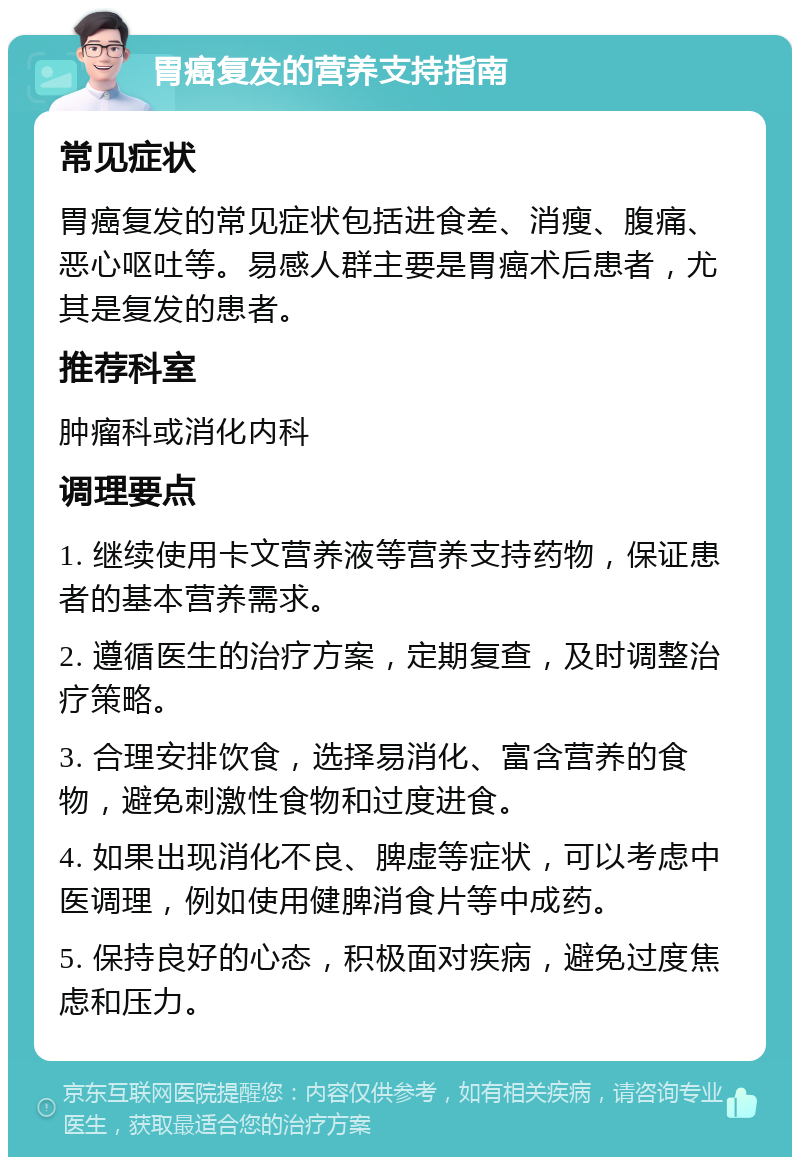 胃癌复发的营养支持指南 常见症状 胃癌复发的常见症状包括进食差、消瘦、腹痛、恶心呕吐等。易感人群主要是胃癌术后患者，尤其是复发的患者。 推荐科室 肿瘤科或消化内科 调理要点 1. 继续使用卡文营养液等营养支持药物，保证患者的基本营养需求。 2. 遵循医生的治疗方案，定期复查，及时调整治疗策略。 3. 合理安排饮食，选择易消化、富含营养的食物，避免刺激性食物和过度进食。 4. 如果出现消化不良、脾虚等症状，可以考虑中医调理，例如使用健脾消食片等中成药。 5. 保持良好的心态，积极面对疾病，避免过度焦虑和压力。