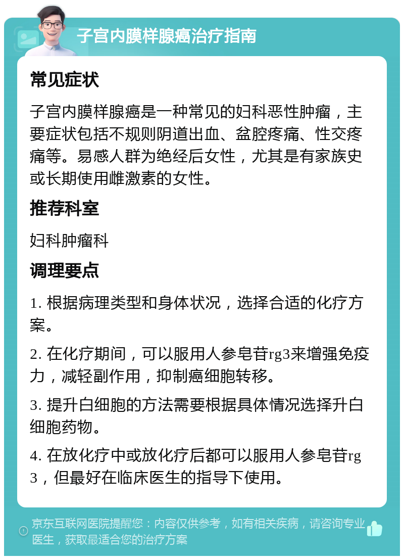 子宫内膜样腺癌治疗指南 常见症状 子宫内膜样腺癌是一种常见的妇科恶性肿瘤，主要症状包括不规则阴道出血、盆腔疼痛、性交疼痛等。易感人群为绝经后女性，尤其是有家族史或长期使用雌激素的女性。 推荐科室 妇科肿瘤科 调理要点 1. 根据病理类型和身体状况，选择合适的化疗方案。 2. 在化疗期间，可以服用人参皂苷rg3来增强免疫力，减轻副作用，抑制癌细胞转移。 3. 提升白细胞的方法需要根据具体情况选择升白细胞药物。 4. 在放化疗中或放化疗后都可以服用人参皂苷rg3，但最好在临床医生的指导下使用。